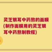 灵芝银耳中药熬的面膜(制作面膜用的灵芝银耳中药熬制教程)