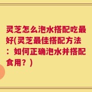 灵芝怎么泡水搭配吃最好(灵芝最佳搭配方法：如何正确泡水并搭配食用？)