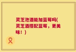 灵芝泡酒能加蓝莓吗(灵芝酒搭配蓝莓，更美味！)