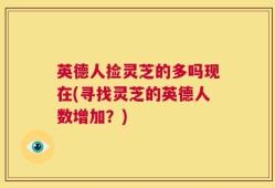 英德人捡灵芝的多吗现在(寻找灵芝的英德人数增加？)