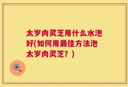 太岁肉灵芝用什么水泡好(如何用最佳方法泡太岁肉灵芝？)