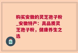 购买安徽的灵芝孢子粉_安徽特产：高品质灵芝孢子粉，健康养生之选