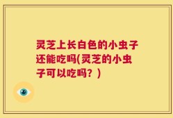 灵芝上长白色的小虫子还能吃吗(灵芝的小虫子可以吃吗？)