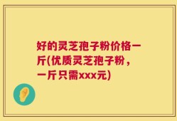 好的灵芝孢子粉价格一斤(优质灵芝孢子粉，一斤只需xxx元)