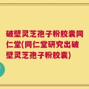 破壁灵芝孢子粉胶囊同仁堂(同仁堂研究出破壁灵芝孢子粉胶囊)