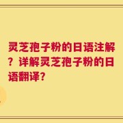 灵芝孢子粉的日语注解？详解灵芝孢子粉的日语翻译？