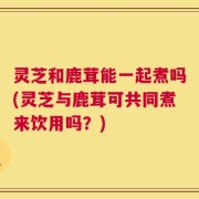 灵芝和鹿茸能一起煮吗(灵芝与鹿茸可共同煮来饮用吗？)