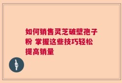 如何销售灵芝破壁孢子粉 掌握这些技巧轻松提高销量