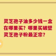 灵芝孢子油多少钱一盒在哪里买？哪里买破壁灵芝孢子粉最正宗？