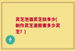 灵芝泡酒灵芝放多少(制作灵芝酒需要多少灵芝？)