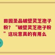 田园圣品破壁灵芝孢子粉？“破壁灵芝孢子粉”这玩意真的有用么
