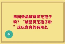 田园圣品破壁灵芝孢子粉？“破壁灵芝孢子粉”这玩意真的有用么