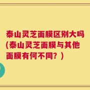 泰山灵芝面膜区别大吗(泰山灵芝面膜与其他面膜有何不同？)
