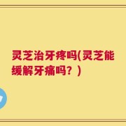 灵芝治牙疼吗(灵芝能缓解牙痛吗？)