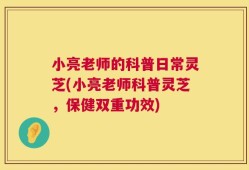 小亮老师的科普日常灵芝(小亮老师科普灵芝，保健双重功效)