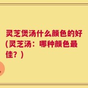 灵芝煲汤什么颜色的好(灵芝汤：哪种颜色最佳？)