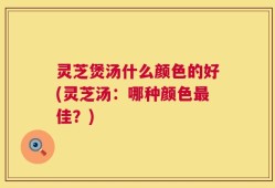 灵芝煲汤什么颜色的好(灵芝汤：哪种颜色最佳？)
