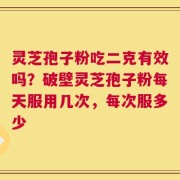 灵芝孢子粉吃二克有效吗？破壁灵芝孢子粉每天服用几次，每次服多少