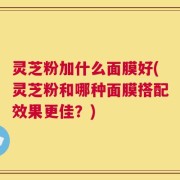灵芝粉加什么面膜好(灵芝粉和哪种面膜搭配效果更佳？)