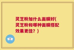 灵芝粉加什么面膜好(灵芝粉和哪种面膜搭配效果更佳？)