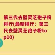 第三代去壁灵芝孢子粉排行(最新排行：第三代去壁灵芝孢子粉top10)