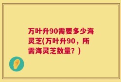万叶升90需要多少海灵芝(万叶升90，所需海灵芝数量？)
