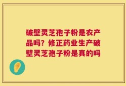 破壁灵芝孢子粉是农产品吗？修正药业生产破壁灵芝孢子粉是真的吗