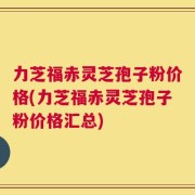力芝福赤灵芝孢子粉价格(力芝福赤灵芝孢子粉价格汇总)