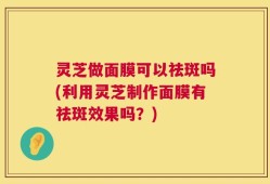 灵芝做面膜可以祛斑吗(利用灵芝制作面膜有祛斑效果吗？)