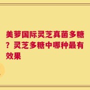 美萝国际灵芝真菌多糖？灵芝多糖中哪种最有效果