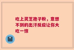 吃上灵芝孢子粉，意想不到的出汗反应让你大吃一惊