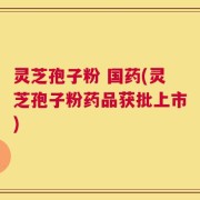 灵芝孢子粉 国药(灵芝孢子粉药品获批上市)