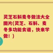 灵芝石斛麦冬做法大全图片(灵芝、石斛、麦冬多功能食谱，快来学做！)
