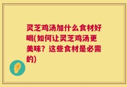 灵芝鸡汤加什么食材好喝(如何让灵芝鸡汤更美味？这些食材是必需的)