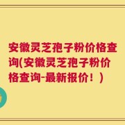安徽灵芝孢子粉价格查询(安徽灵芝孢子粉价格查询-最新报价！)