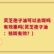 灵芝孢子油可以去斑吗有效果吗(灵芝孢子油：祛斑有效？)