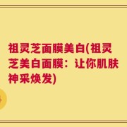 祖灵芝面膜美白(祖灵芝美白面膜：让你肌肤神采焕发)