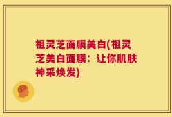 祖灵芝面膜美白(祖灵芝美白面膜：让你肌肤神采焕发)