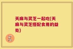 天麻与灵芝一起吃(天麻与灵芝搭配食用的益处)