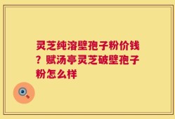 灵芝纯溶壁孢子粉价钱？赋汤亭灵芝破壁孢子粉怎么样
