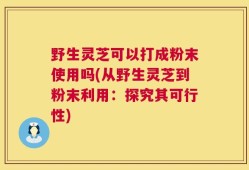 野生灵芝可以打成粉末使用吗(从野生灵芝到粉末利用：探究其可行性)