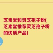 芝素堂和灵芝孢子粉(芝素堂推荐灵芝孢子粉的优质产品)