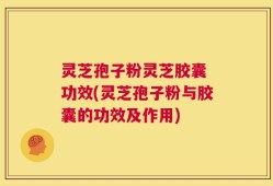 灵芝孢子粉灵芝胶囊 功效(灵芝孢子粉与胶囊的功效及作用)