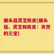 猴头菇灵芝陈皮(猴头菇、灵芝和陈皮：天然的三宝)