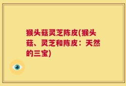 猴头菇灵芝陈皮(猴头菇、灵芝和陈皮：天然的三宝)