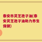 泰安市灵芝孢子油(泰安灵芝孢子油助力养生保健)