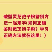 破壁灵芝孢子粉鉴别方法一起来学(如何正确鉴别灵芝孢子粉？学习正确方法就在这里！)