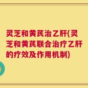 灵芝和黄芪治乙肝(灵芝和黄芪联合治疗乙肝的疗效及作用机制)