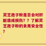灵芝孢子粉是否会对肝脏造成损伤？？了解灵芝孢子粉的食用安全性？