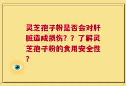 灵芝孢子粉是否会对肝脏造成损伤？？了解灵芝孢子粉的食用安全性？